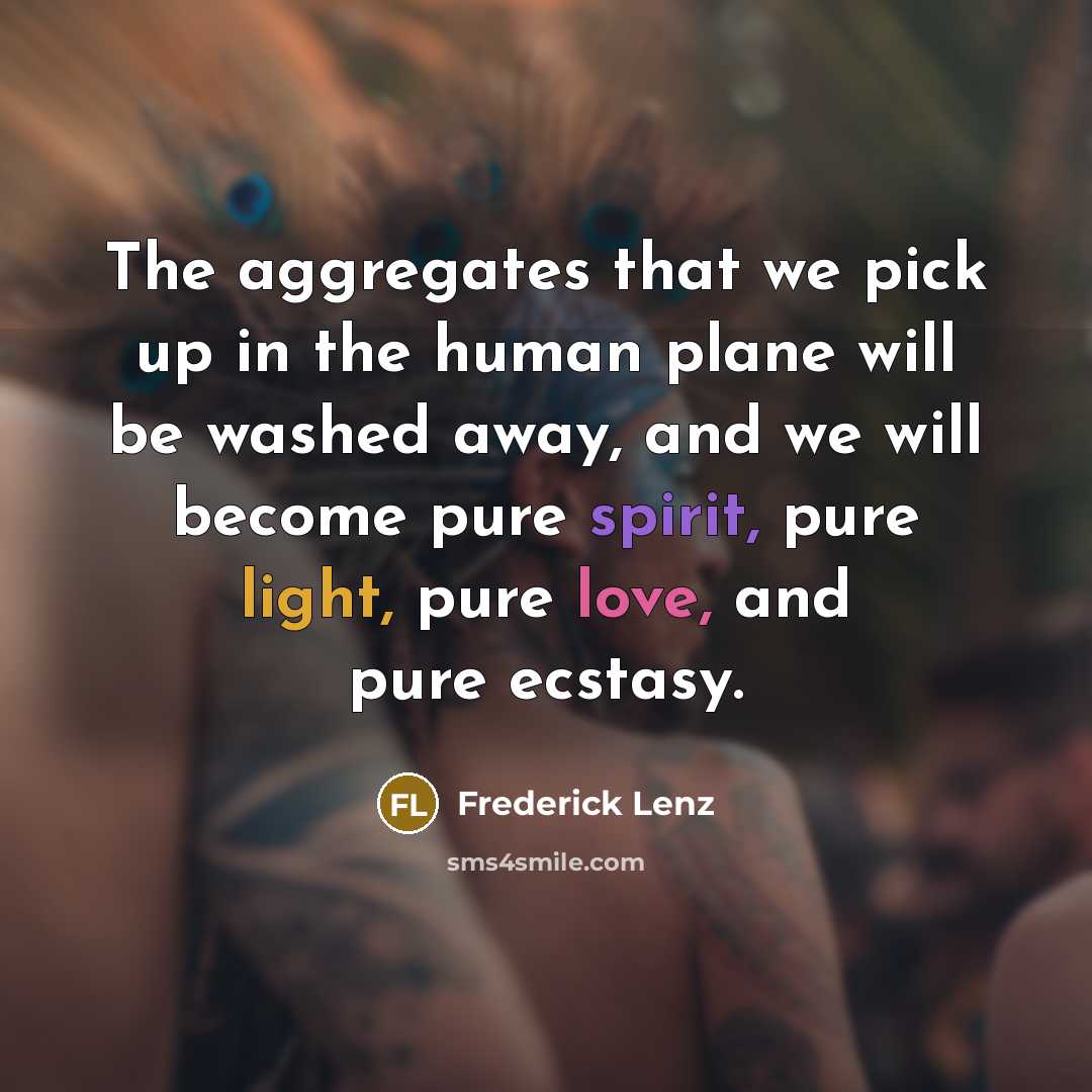 “The aggregates that we pick up in the human plane will be washed away, and we will become pure spirit, pure light, pure love, and pure ecstasy.” quote by Frederick Lenz
