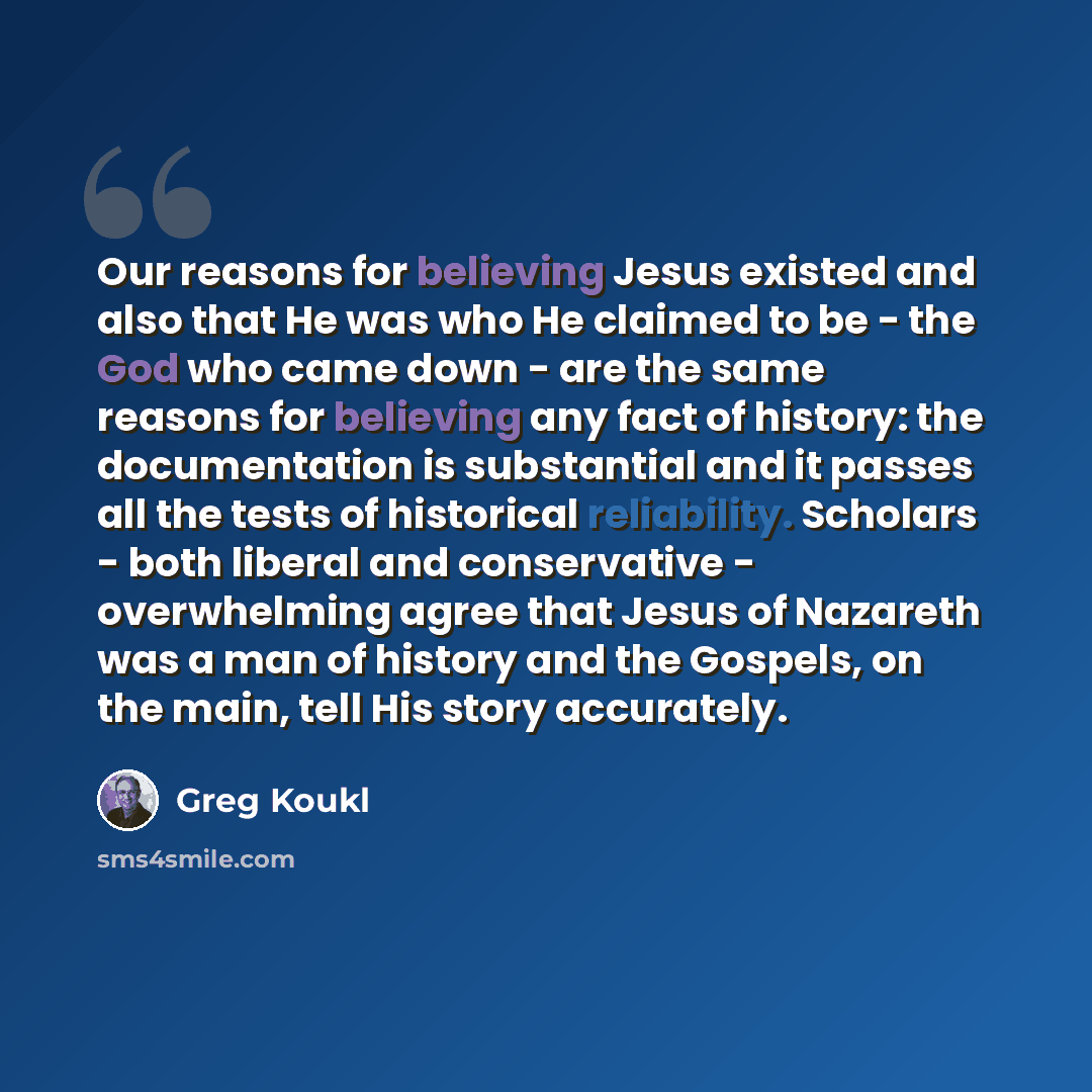 “Our reasons for believing Jesus existed and also that He was who He claimed to be - the God who came down - are the same reasons for believing any fact of history: the documentation is substantial and it passes all the tests of historical reliability. Scholars - both liberal and conservative…” quote by Greg Koukl