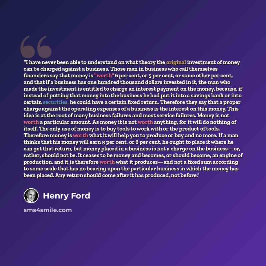 “I have never been able to understand on what theory the original investment of money can be charged against a business. Those men in business who call themselves financiers say that money is "worth" 6 per cent, or 5 per cent, or some other per cent, and that if a business has one hundred thousand…” quote by Henry Ford