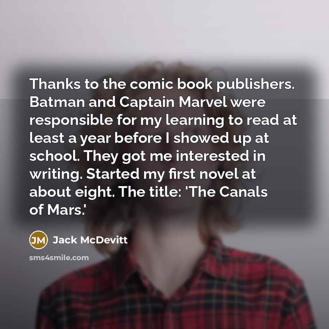 “Thanks to the comic book publishers. Batman and Captain Marvel were responsible for my learning to read at least a year before I showed up at school. They got me interested in writing. Started my first novel at about eight. The title: 'The Canals of Mars.'” quote by Jack McDevitt