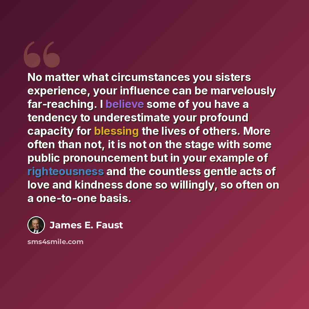 “No matter what circumstances you sisters experience, your influence can be marvelously far-reaching. I believe some of you have a tendency to underestimate your profound capacity for blessing the lives of others. More often than not, it is not on the stage with some public pronouncement but in…” quote by James E. Faust