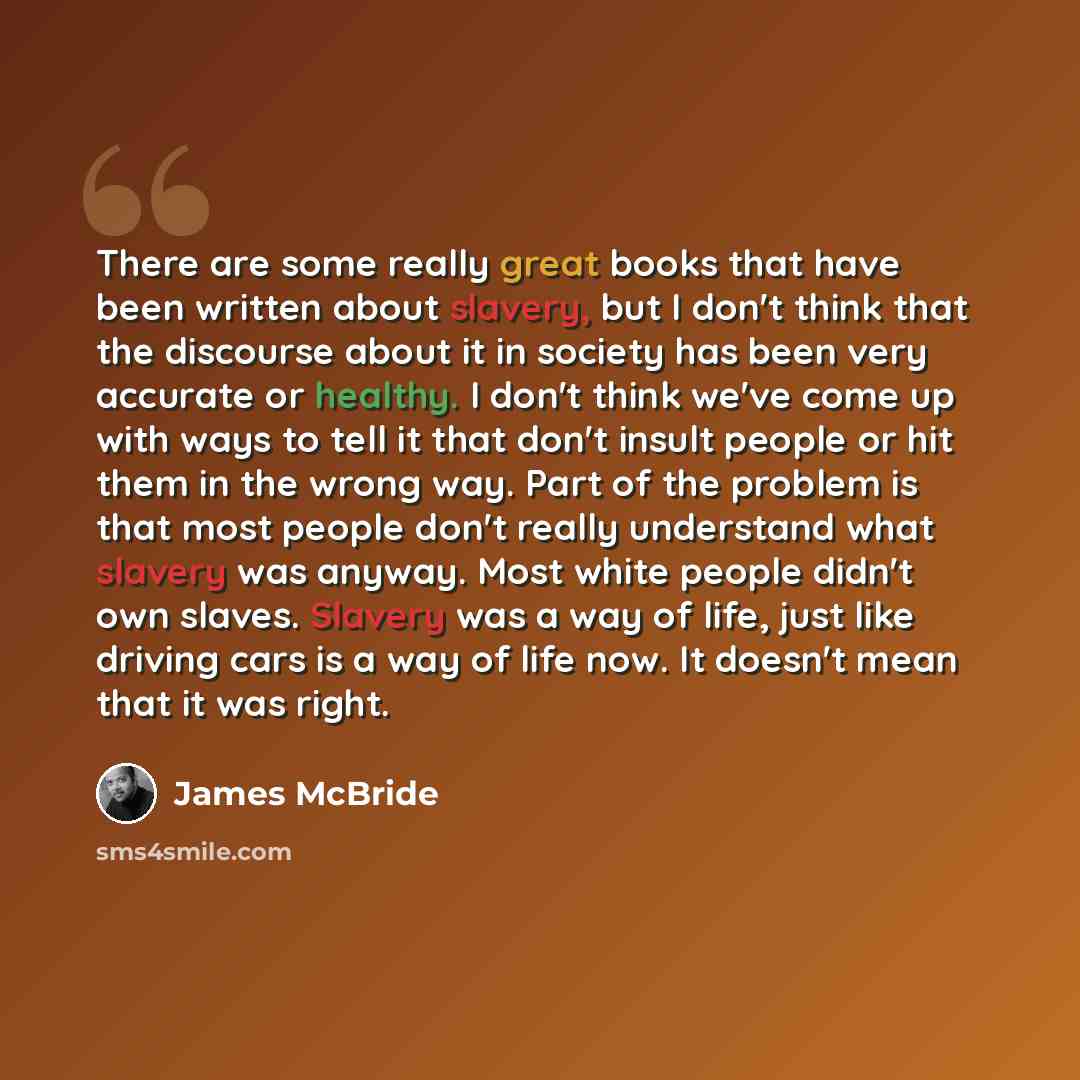 “There are some really great books that have been written about slavery, but I don't think that the discourse about it in society has been very accurate or healthy. I don't think we've come up with ways to tell it that don't insult people or hit them in the wrong way. Part of the problem is that…” quote by James McBride