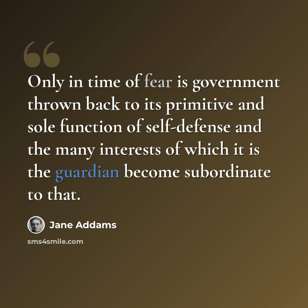 “Only in time of fear is government thrown back to its primitive and sole function of self-defense and the many interests of which it is the guardian become subordinate to that.” quote by Jane Addams