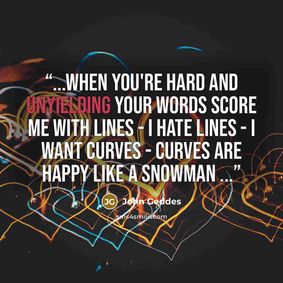 “...when you're hard and unyielding your words score me with lines - I hate lines - I want curves - curves are happy like a snowman ...” quote by John Geddes