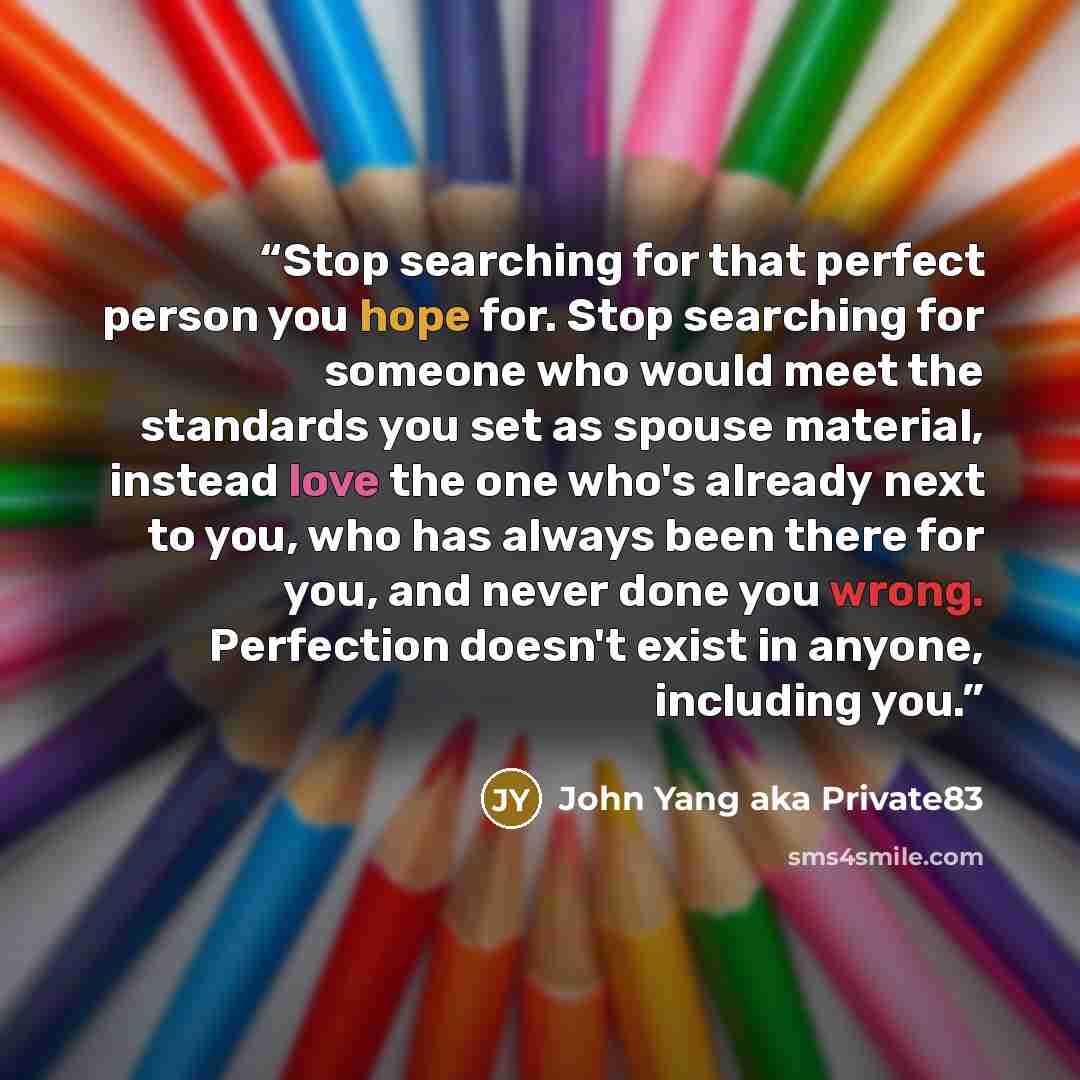 “Stop searching for that perfect person you hope for. Stop searching for someone who would meet the standards you set as spouse material, instead love the one who's already next to you, who has always been there for you, and never done you wrong. Perfection doesn't exist in anyone, including you.” quote by John Yang aka Private83