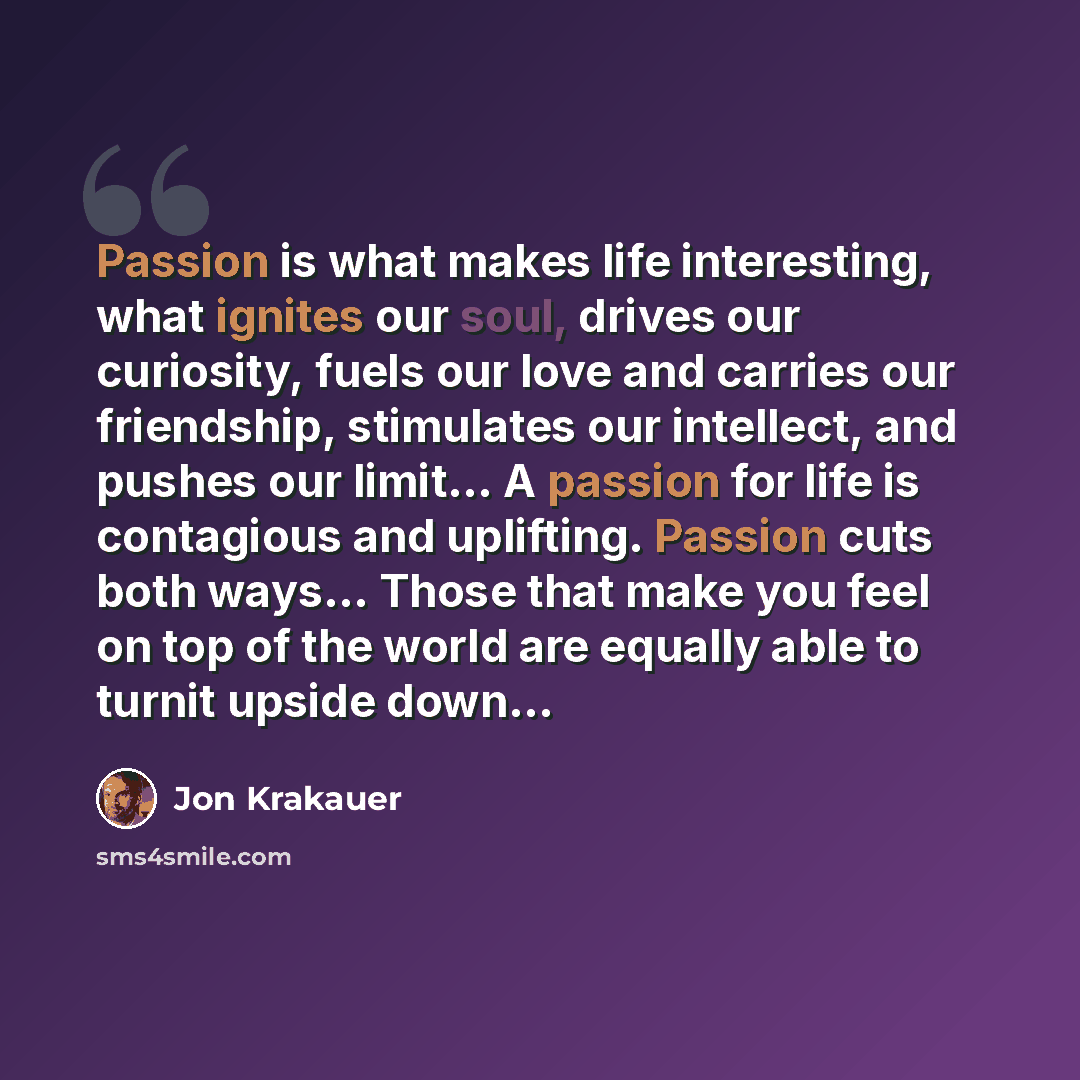 “Passion is what makes life interesting, what ignites our soul, drives our curiosity, fuels our love and carries our friendship, stimulates our intellect, and pushes our limit… A passion for life is contagious and uplifting. Passion cuts both ways… Those that make you feel on top of the world are…” quote by Jon Krakauer