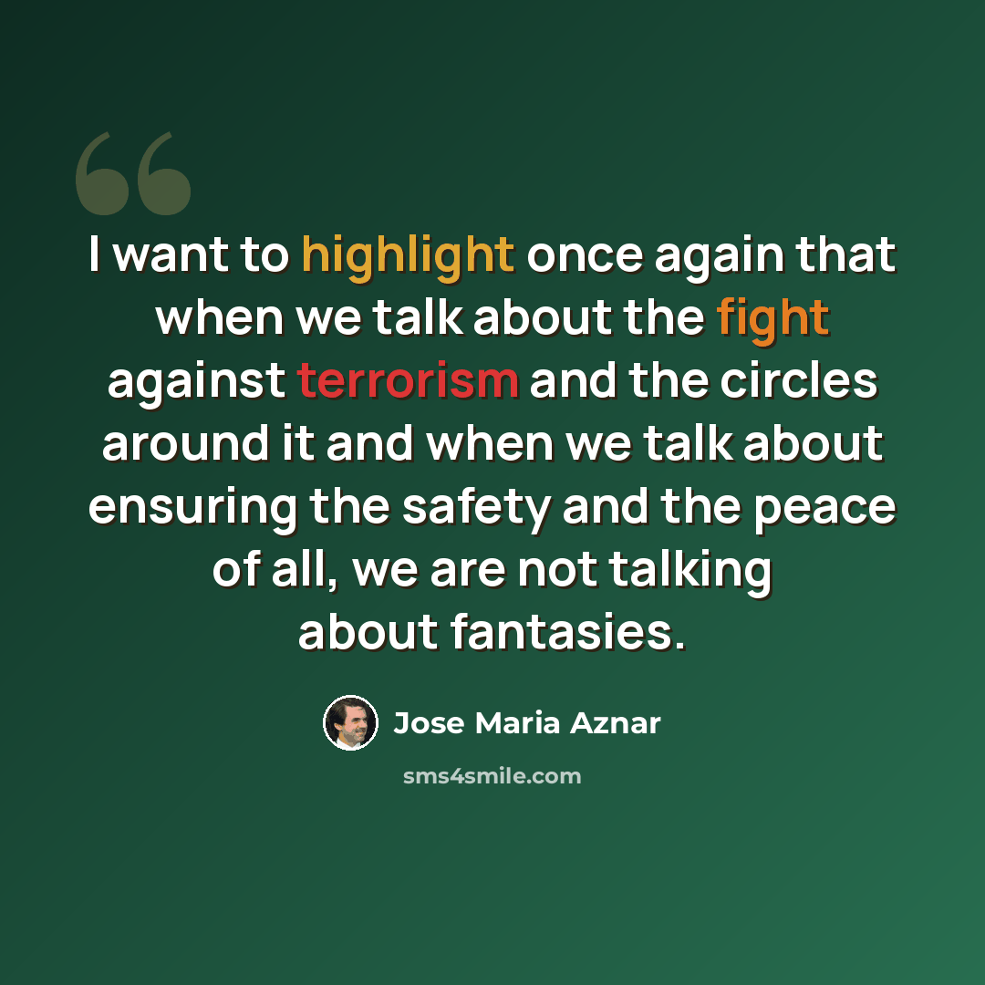 “I want to highlight once again that when we talk about the fight against terrorism and the circles around it and when we talk about ensuring the safety and the peace of all, we are not talking about fantasies.” quote by Jose Maria Aznar