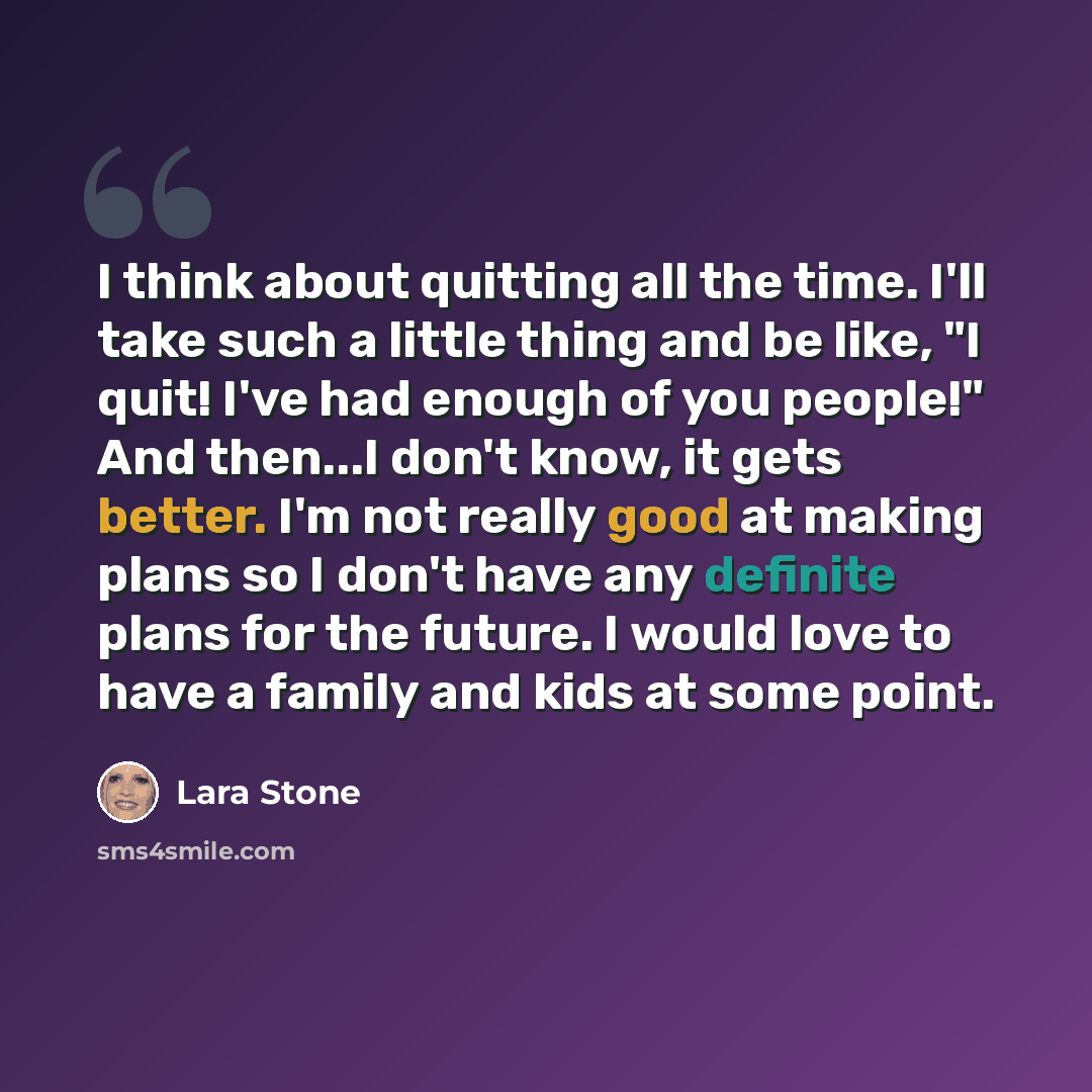 “I think about quitting all the time. I'll take such a little thing and be like, "I quit! I've had enough of you people!" And then...I don't know, it gets better. I'm not really good at making plans so I don't have any definite plans for the future. I would love to have a family and kids at some…” quote by Lara Stone