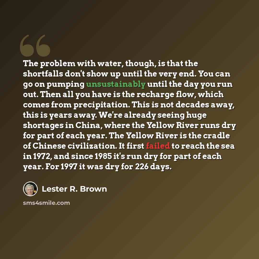“The problem with water, though, is that the shortfalls don't show up until the very end. You can go on pumping unsustainably until the day you run out. Then all you have is the recharge flow, which comes from precipitation. This is not decades away, this is years away. We're already seeing huge…” quote by Lester R. Brown