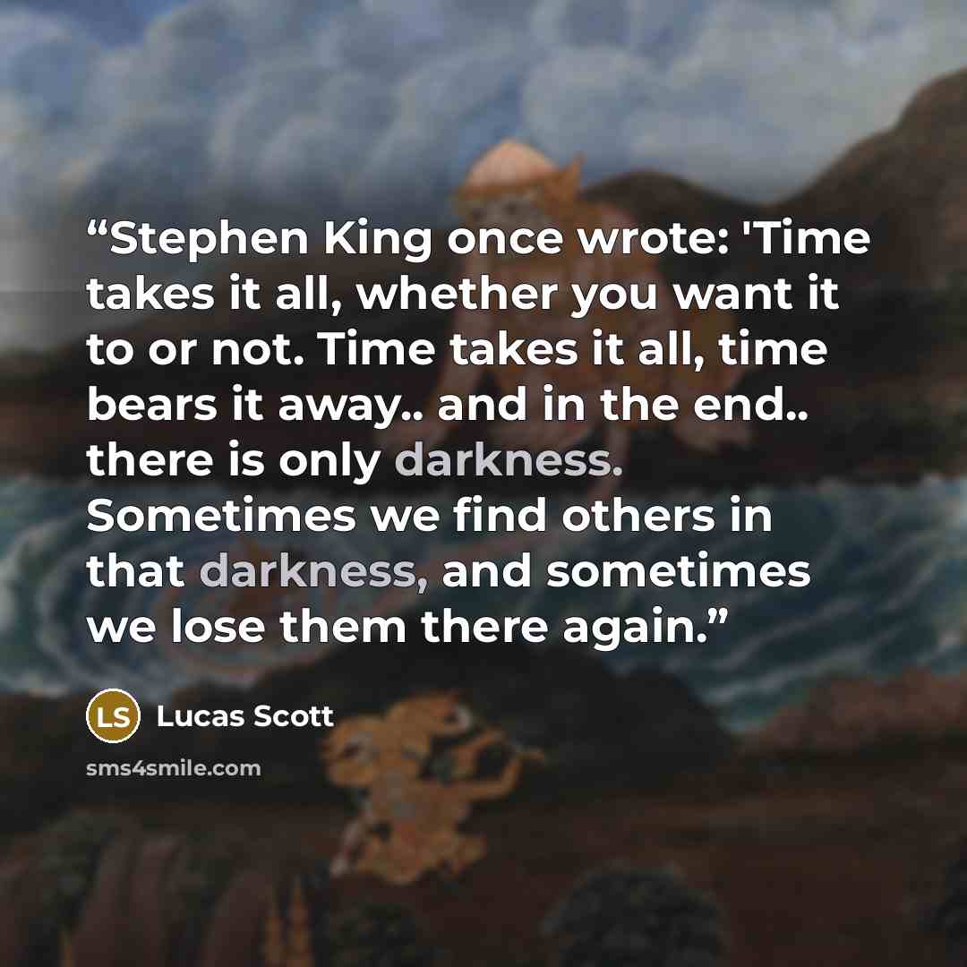 “Stephen King once wrote: 'Time takes it all, whether you want it to or not. Time takes it all, time bears it away.. and in the end.. there is only darkness. Sometimes we find others in that darkness, and sometimes we lose them there again.” quote by Lucas Scott