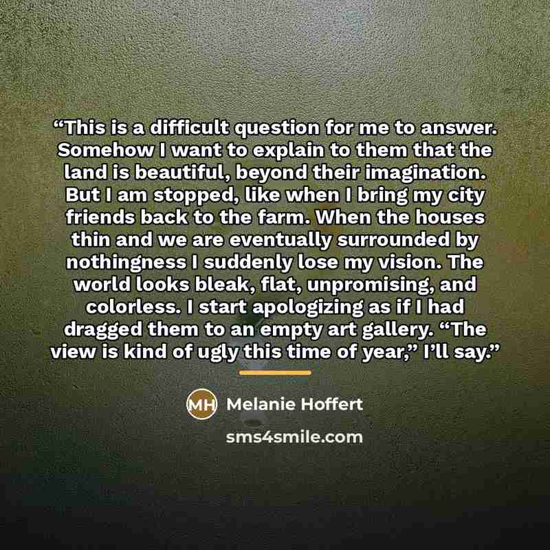 “This is a difficult question for me to answer. Somehow I want to explain to them that the land is beautiful, beyond their imagination. But I am stopped, like when I bring my city friends back to the farm. When the houses thin and we are eventually surrounded by nothingness I suddenly lose my…” quote by Melanie Hoffert