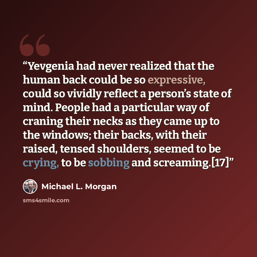 “Yevgenia had never realized that the human back could be so expressive, could so vividly reflect a person’s state of mind. People had a particular way of craning their necks as they came up to the windows; their backs, with their raised, tensed shoulders, seemed to be crying, to be sobbing and…” quote by Michael L. Morgan