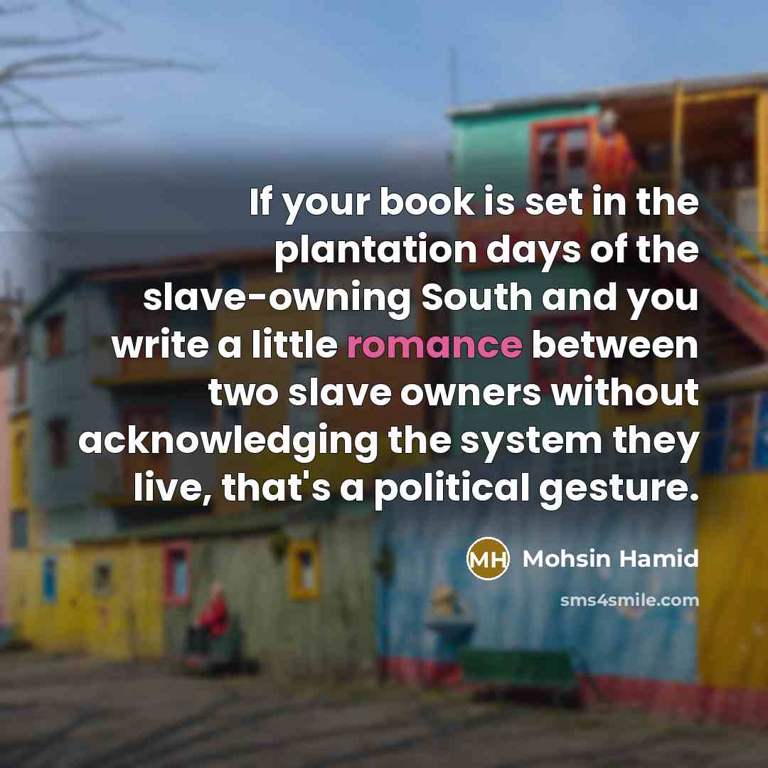 “If your book is set in the plantation days of the slave-owning South and you write a little romance between two slave owners without acknowledging the system they live, that's a political gesture.” quote by Mohsin Hamid