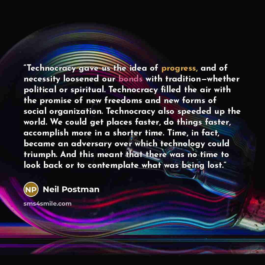 “Technocracy gave us the idea of progress, and of necessity loosened our bonds with tradition—whether political or spiritual. Technocracy filled the air with the promise of new freedoms and new forms of social organization. Technocracy also speeded up the world. We could get places faster, do…” quote by Neil Postman