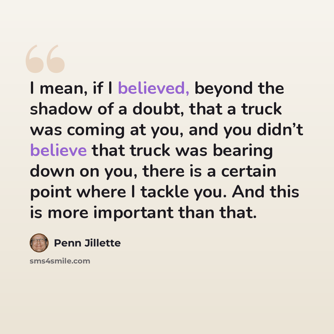 “I mean, if I believed, beyond the shadow of a doubt, that a truck was coming at you, and you didn’t believe that truck was bearing down on you, there is a certain point where I tackle you. And this is more important than that.” quote by Penn Jillette