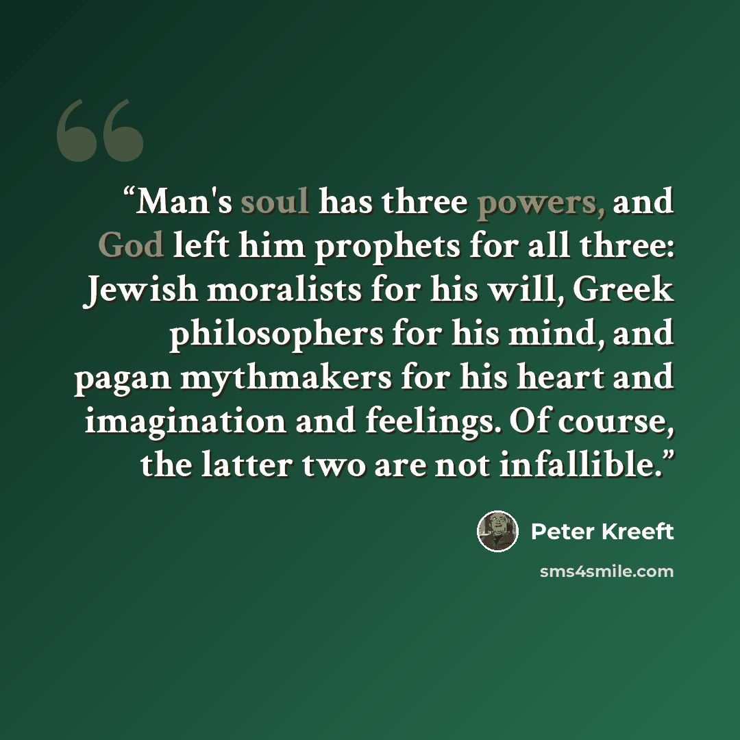 “Man's soul has three powers, and God left him prophets for all three: Jewish moralists for his will, Greek philosophers for his mind, and pagan mythmakers for his heart and imagination and feelings. Of course, the latter two are not infallible.” quote by Peter Kreeft