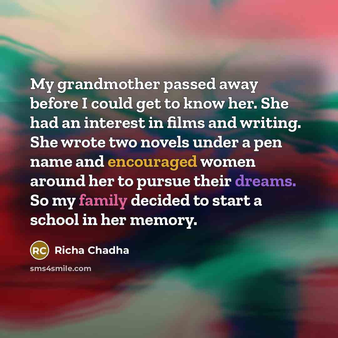 “My grandmother passed away before I could get to know her. She had an interest in films and writing. She wrote two novels under a pen name and encouraged women around her to pursue their dreams. So my family decided to start a school in her memory.” quote by Richa Chadha