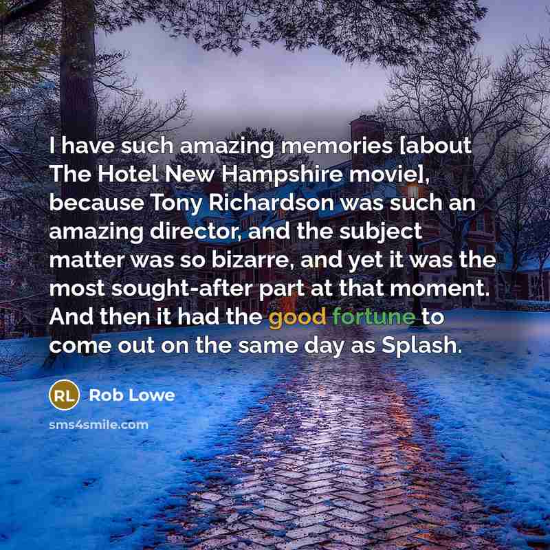 “I have such amazing memories [about The Hotel New Hampshire movie], because Tony Richardson was such an amazing director, and the subject matter was so bizarre, and yet it was the most sought-after part at that moment. And then it had the good fortune to come out on the same day as Splash.” quote by Rob Lowe