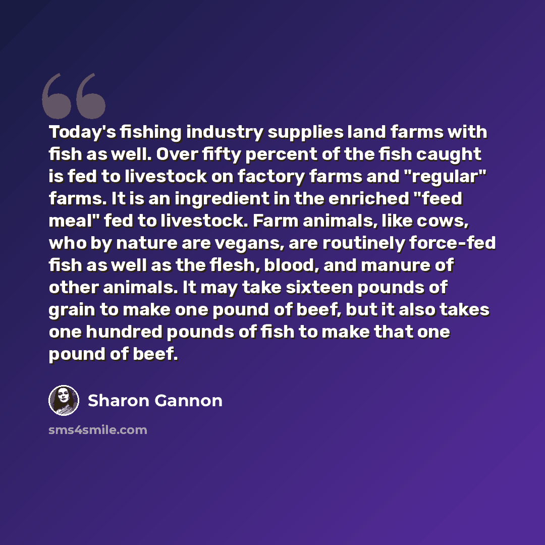 “Today's fishing industry supplies land farms with fish as well. Over fifty percent of the fish caught is fed to livestock on factory farms and "regular" farms. It is an ingredient in the enriched "feed meal" fed to livestock. Farm animals, like cows, who by nature are vegans, are routinely…” quote by Sharon Gannon