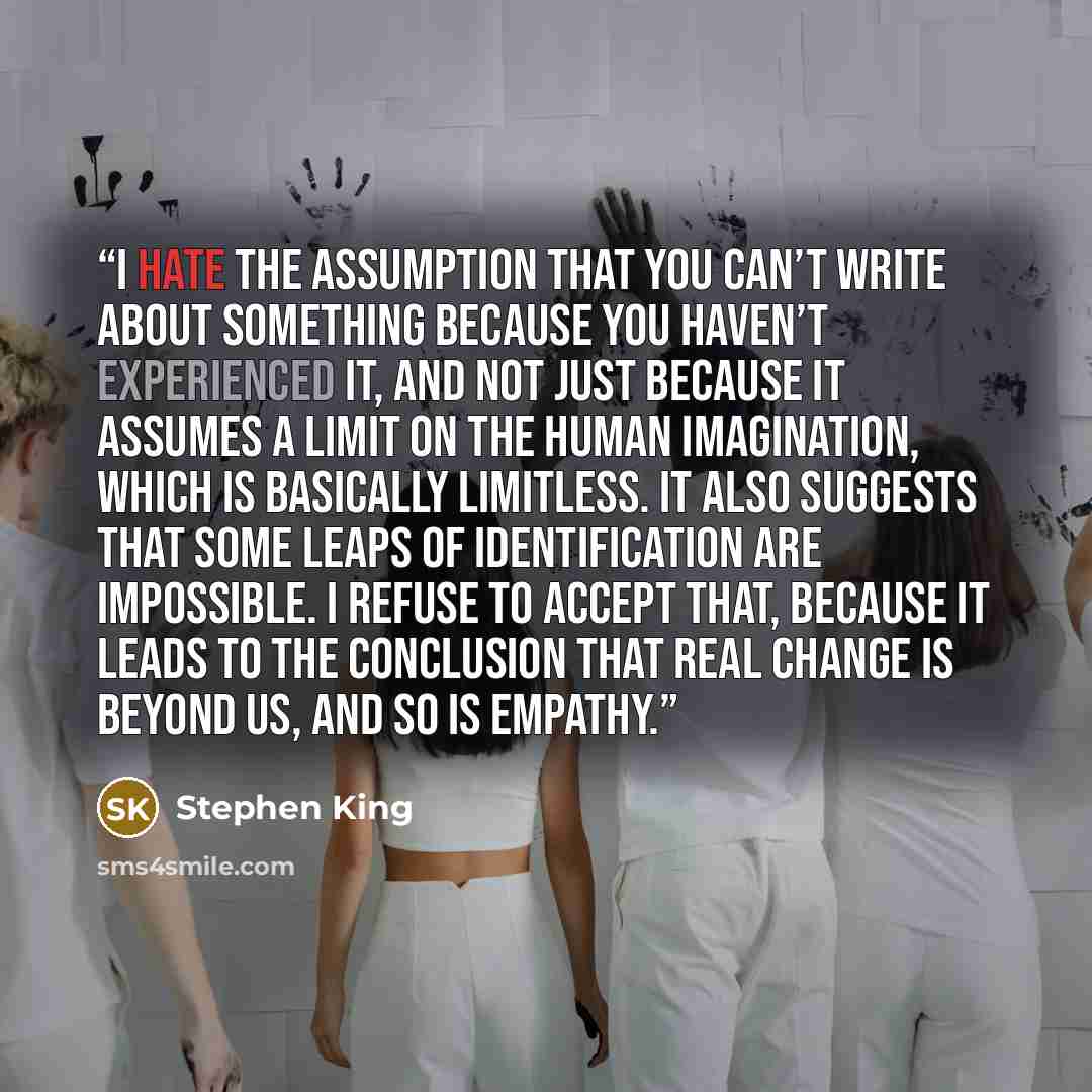 “I hate the assumption that you can’t write about something because you haven’t experienced it, and not just because it assumes a limit on the human imagination, which is basically limitless. It also suggests that some leaps of identification are impossible. I refuse to accept that, because it…” quote by Stephen King