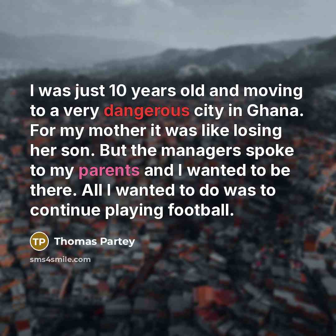 “I was just 10 years old and moving to a very dangerous city in Ghana. For my mother it was like losing her son. But the managers spoke to my parents and I wanted to be there. All I wanted to do was to continue playing football.” quote by Thomas Partey