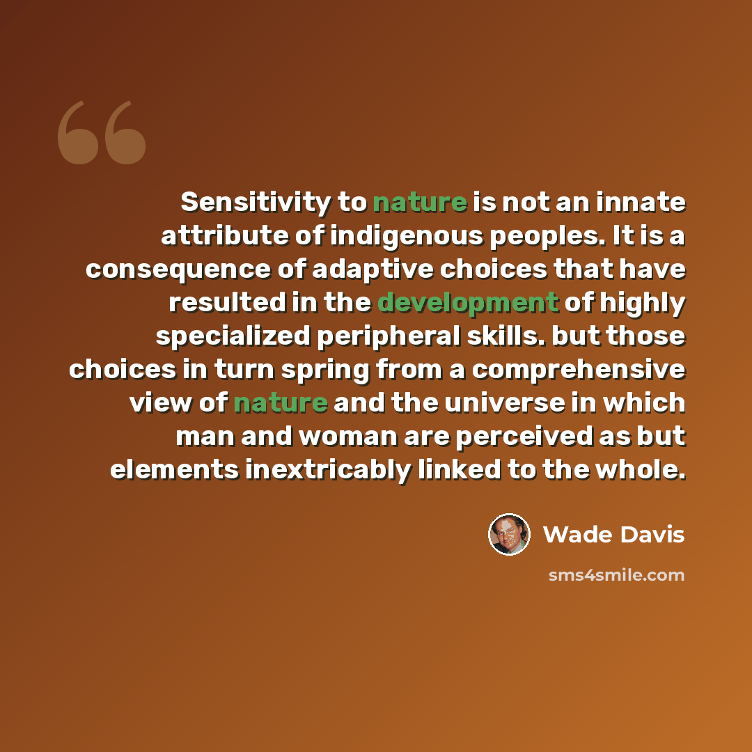 “Sensitivity to nature is not an innate attribute of indigenous peoples. It is a consequence of adaptive choices that have resulted in the development of highly specialized peripheral skills. but those choices in turn spring from a comprehensive view of nature and the universe in which man and…” quote by Wade Davis