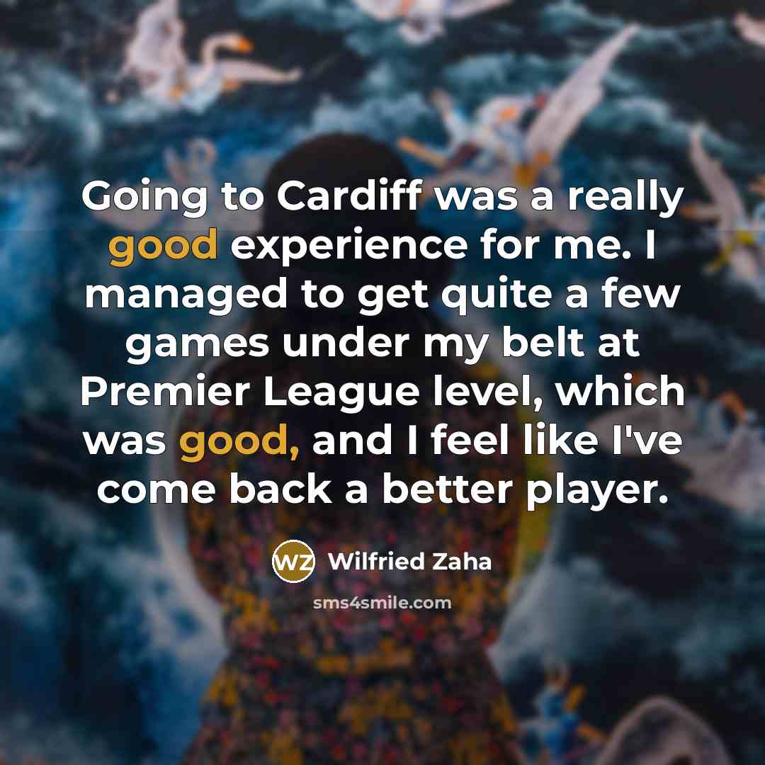 “Going to Cardiff was a really good experience for me. I managed to get quite a few games under my belt at Premier League level, which was good, and I feel like I've come back a better player.” quote by Wilfried Zaha