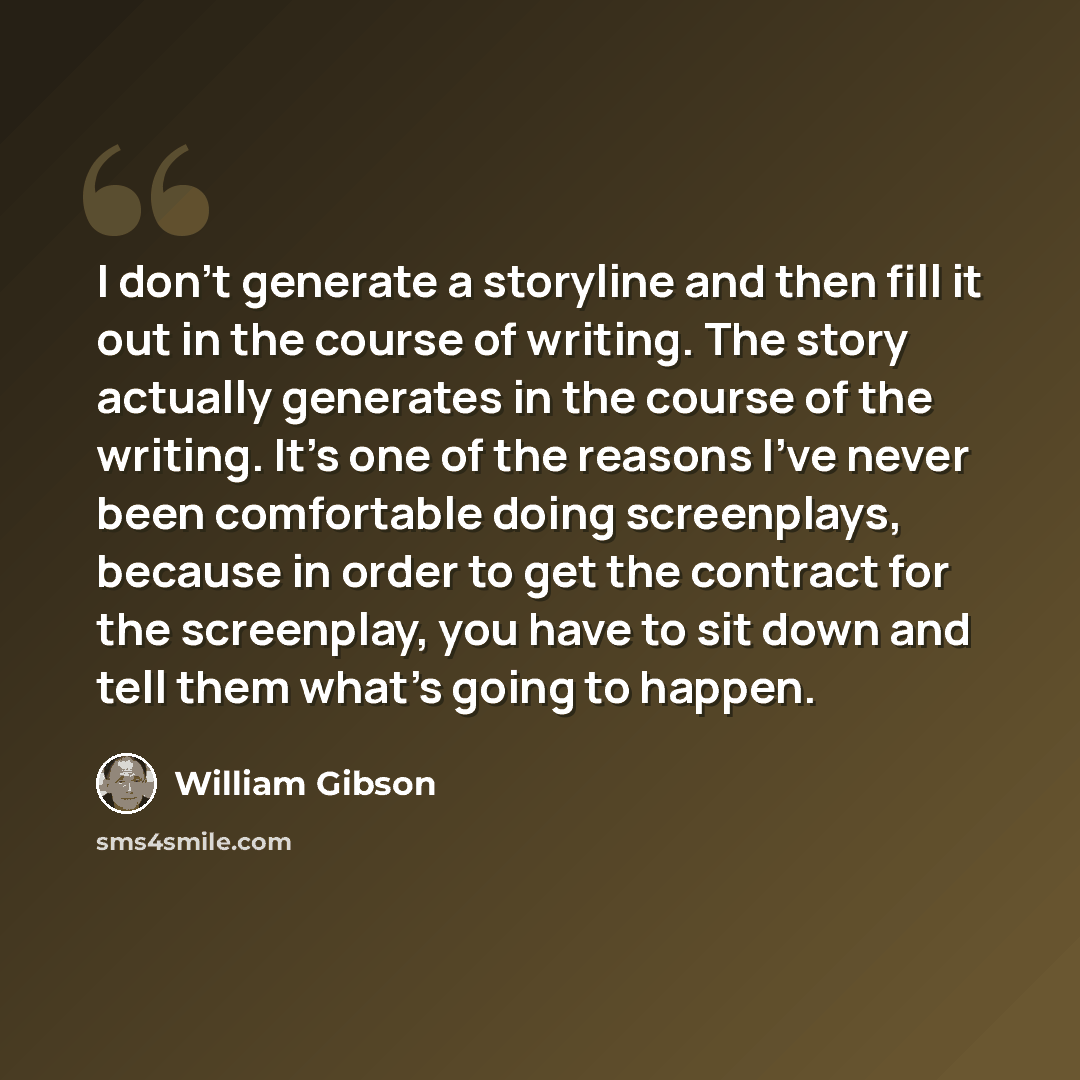 “I don't generate a storyline and then fill it out in the course of writing. The story actually generates in the course of the writing. It's one of the reasons I've never been comfortable doing screenplays, because in order to get the contract for the screenplay, you have to sit down and tell them…” quote by William Gibson