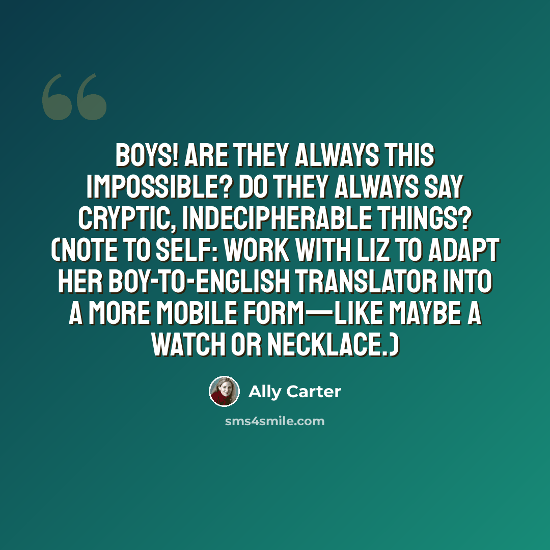 “Boys! Are they always this impossible? Do they always say cryptic, indecipherable things? (Note to self: work with Liz to adapt her boy-to-English translator into a more mobile form—like maybe a watch or necklace.)” quote by Ally Carter