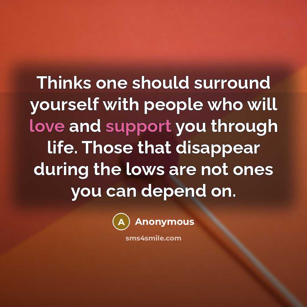 “Thinks one should surround yourself with people who will love and support you through life. Those that disappear during the lows are not ones you can depend on.” quote by Anonymous