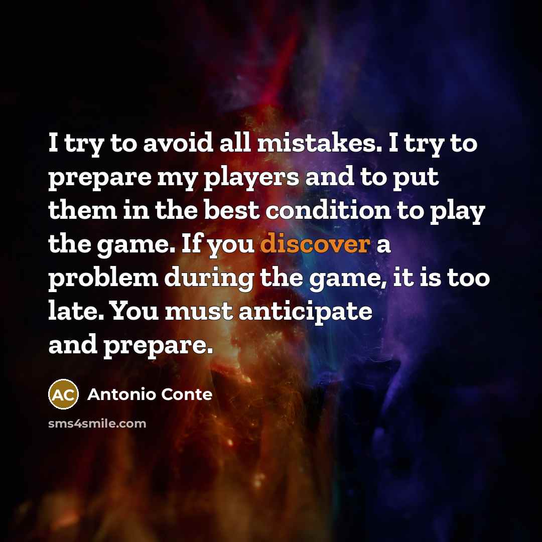 “I try to avoid all mistakes. I try to prepare my players and to put them in the best condition to play the game. If you discover a problem during the game, it is too late. You must anticipate and prepare.” quote by Antonio Conte