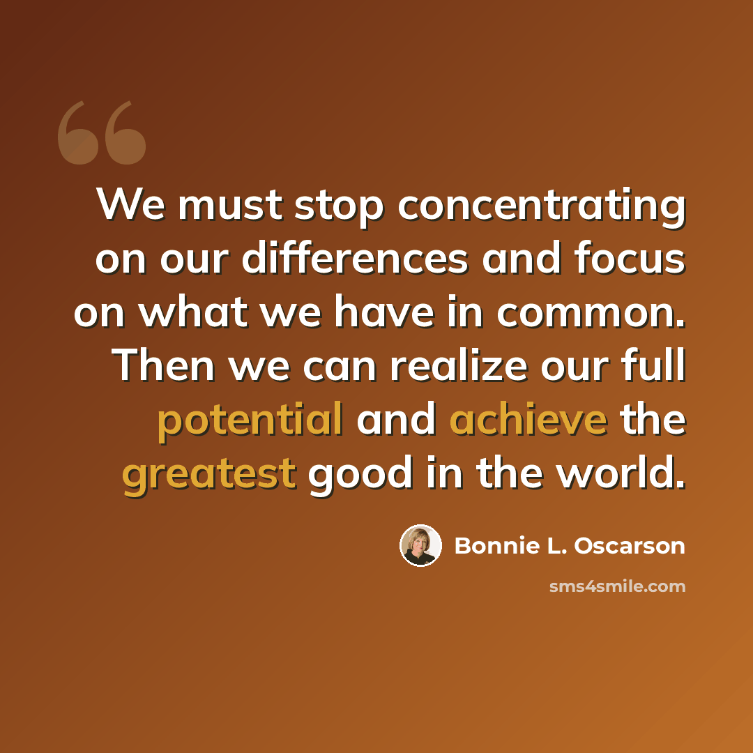 “We must stop concentrating on our differences and focus on what we have in common. Then we can realize our full potential and achieve the greatest good in the world.” quote by Bonnie L. Oscarson