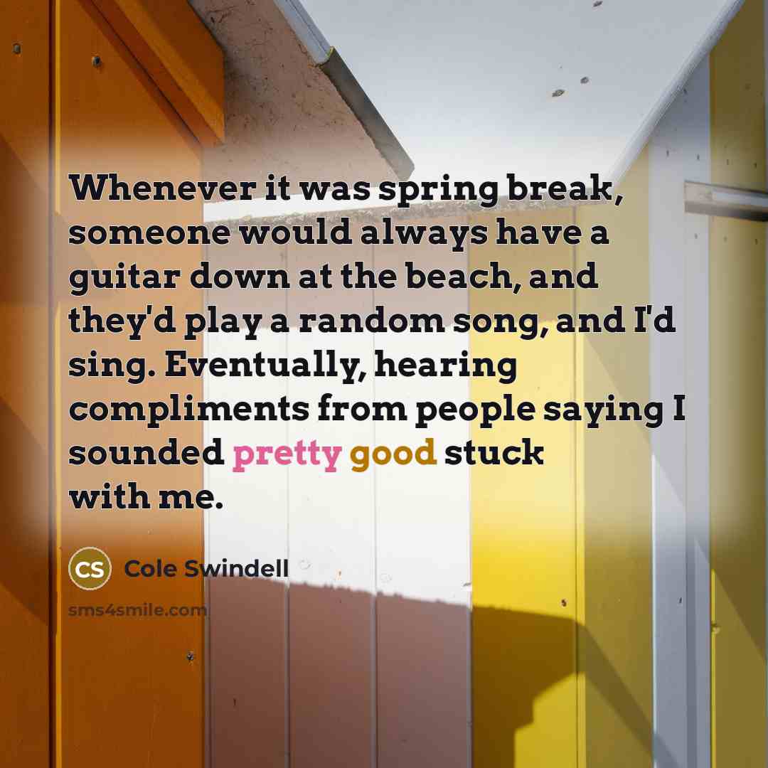 “Whenever it was spring break, someone would always have a guitar down at the beach, and they'd play a random song, and I'd sing. Eventually, hearing compliments from people saying I sounded pretty good stuck with me.” quote by Cole Swindell