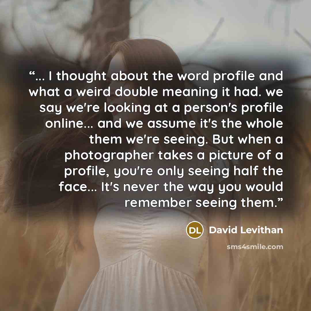 “... I thought about the word profile and what a weird double meaning it had. we say we're looking at a person's profile online... and we assume it's the whole them we're seeing. But when a photographer takes a picture of a profile, you're only seeing half the face... It's never the way you would…” quote by David Levithan