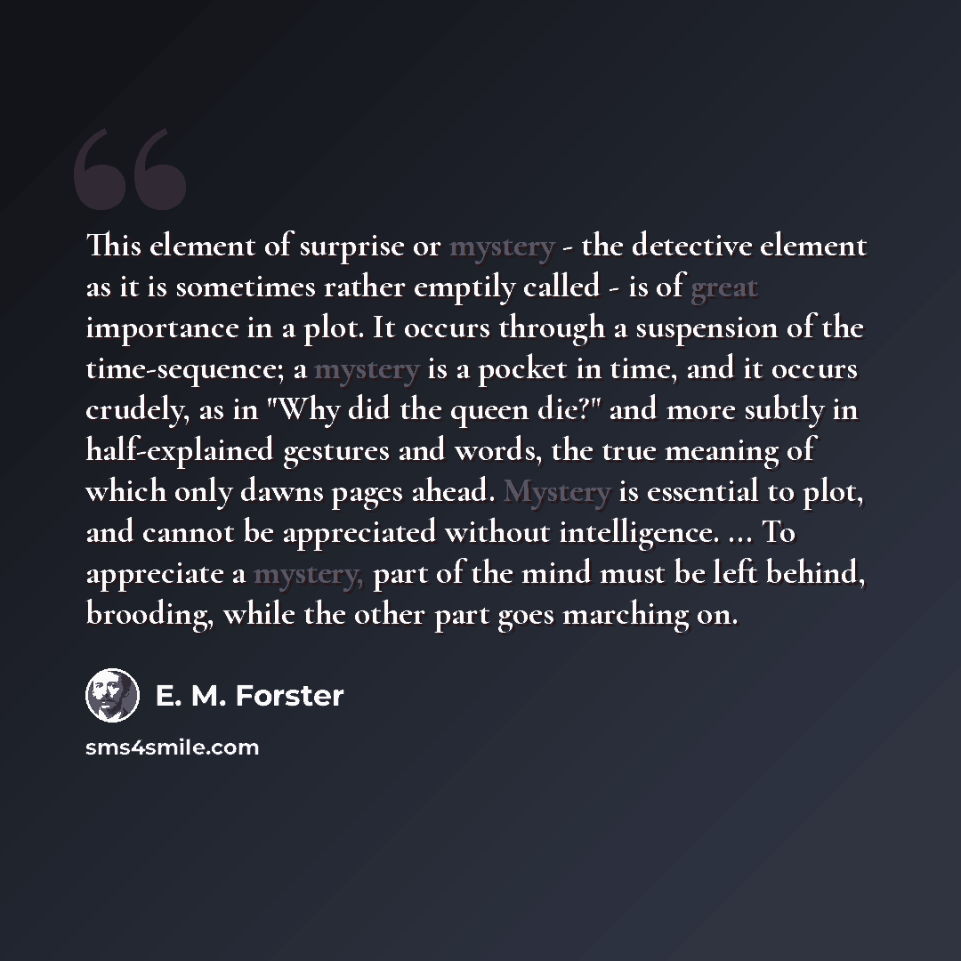 “This element of surprise or mystery - the detective element as it is sometimes rather emptily called - is of great importance in a plot. It occurs through a suspension of the time-sequence; a mystery is a pocket in time, and it occurs crudely, as in "Why did the queen die?" and more subtly in…” quote by E. M. Forster