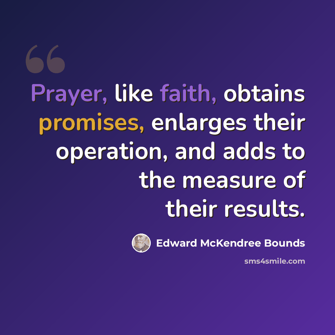 “Prayer, like faith, obtains promises, enlarges their operation, and adds to the measure of their results.” quote by Edward McKendree Bounds