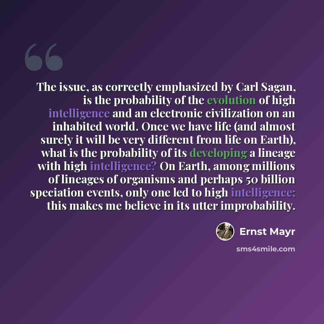 “The issue, as correctly emphasized by Carl Sagan, is the probability of the evolution of high intelligence and an electronic civilization on an inhabited world. Once we have life (and almost surely it will be very different from life on Earth), what is the probability of its developing a lineage…” quote by Ernst Mayr