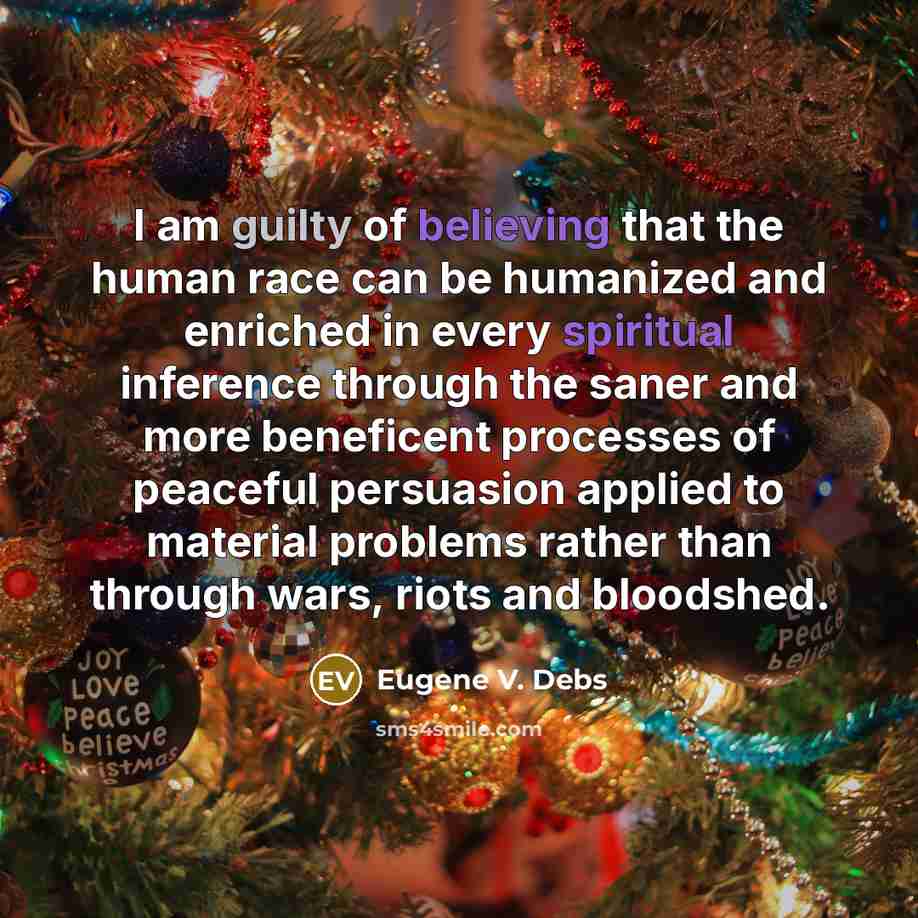“I am guilty of believing that the human race can be humanized and enriched in every spiritual inference through the saner and more beneficent processes of peaceful persuasion applied to material problems rather than through wars, riots and bloodshed.” quote by Eugene V. Debs