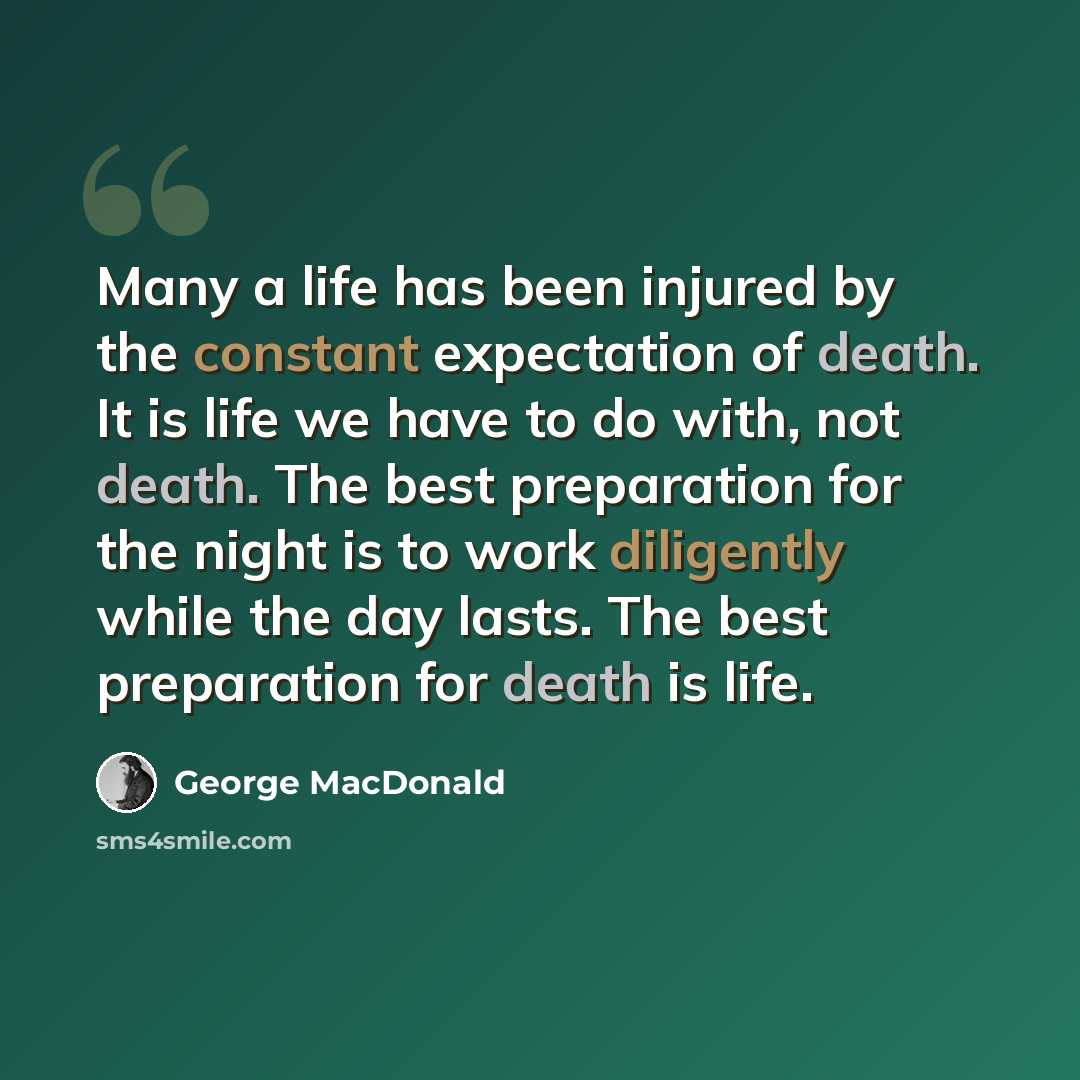 “Many a life has been injured by the constant expectation of death. It is life we have to do with, not death. The best preparation for the night is to work diligently while the day lasts. The best preparation for death is life.” quote by George MacDonald