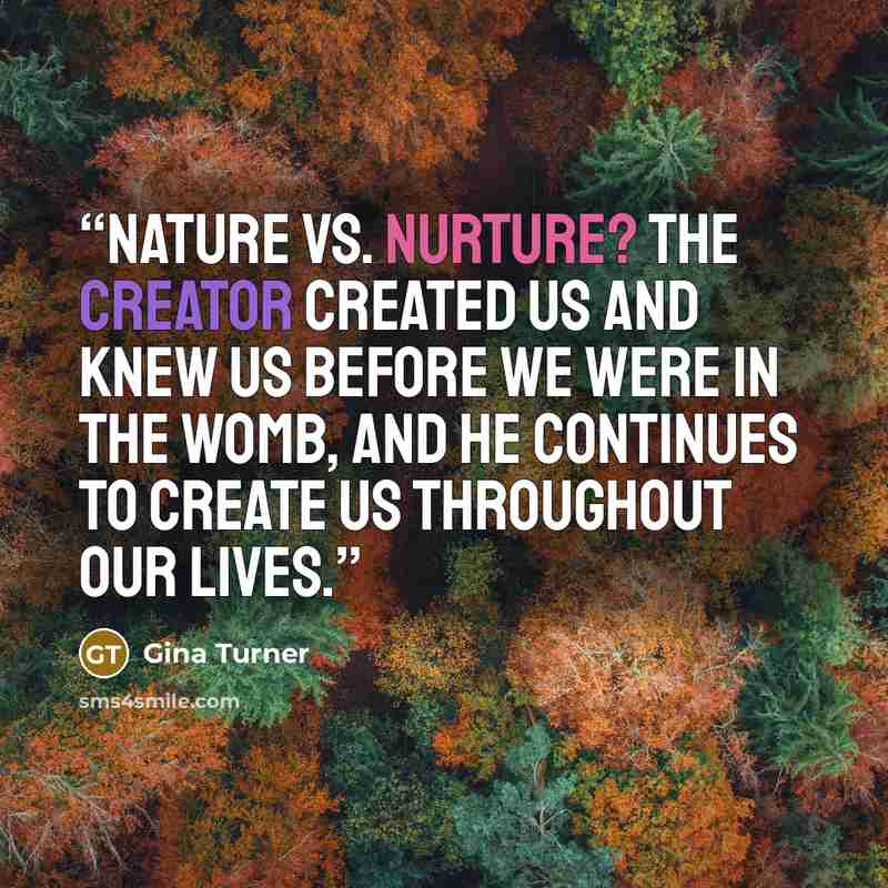 “Nature vs. Nurture? The Creator created us and knew us before we were in the womb, and He continues to create us throughout our lives.” quote by Gina Turner