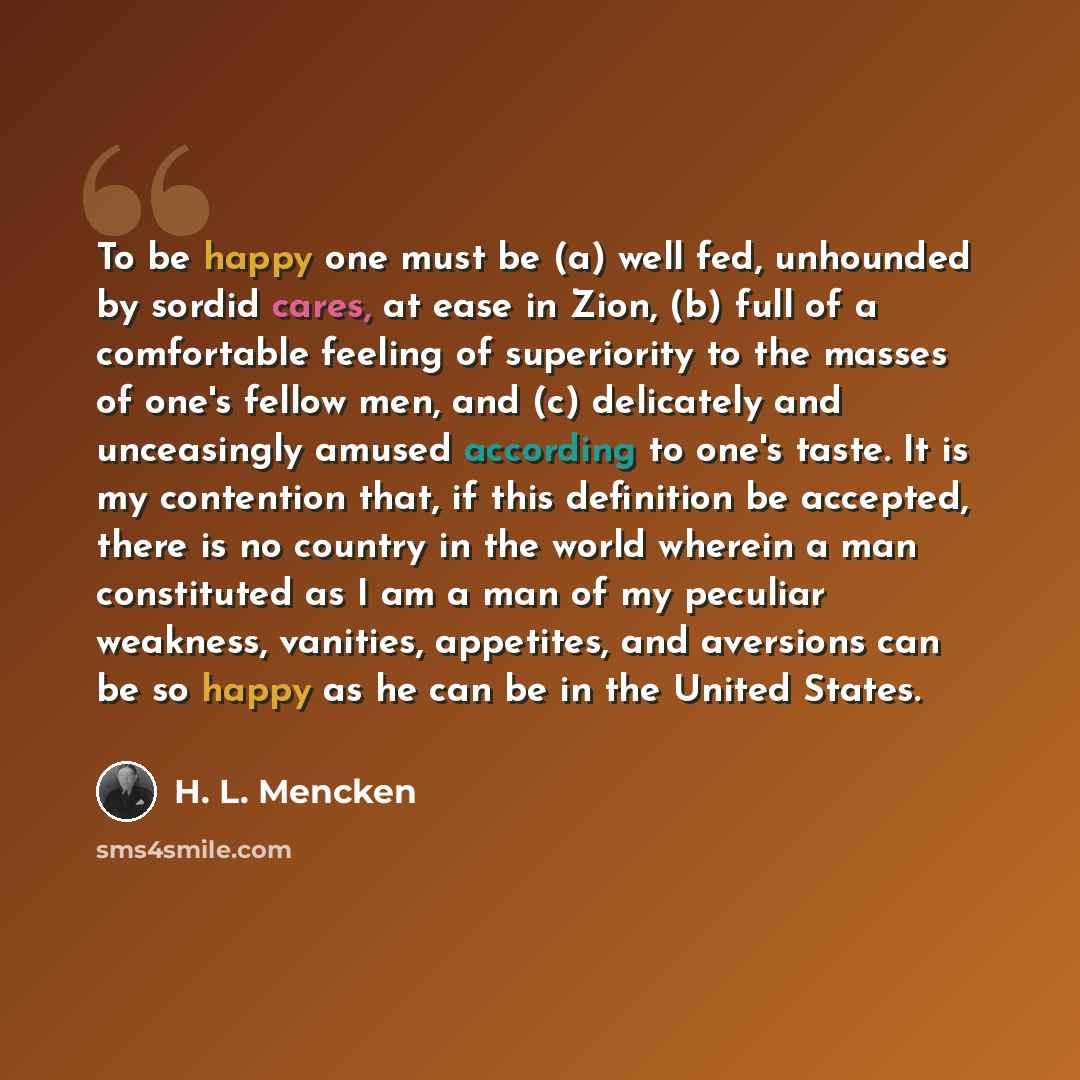 “To be happy one must be (a) well fed, unhounded by sordid cares, at ease in Zion, (b) full of a comfortable feeling of superiority to the masses of one's fellow men, and (c) delicately and unceasingly amused according to one's taste. It is my contention that, if this definition be accepted, there…” quote by H. L. Mencken
