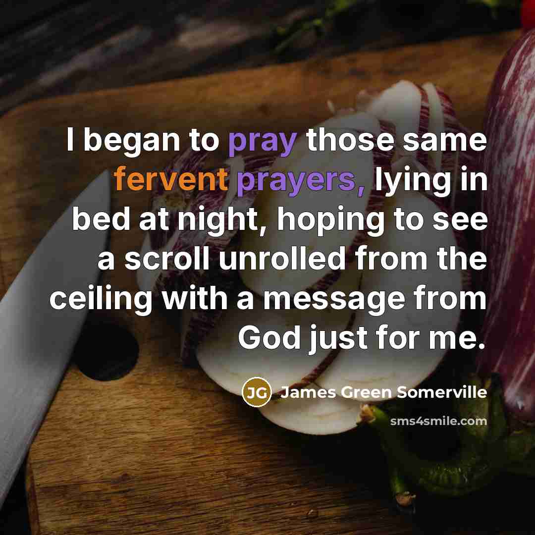 “I began to pray those same fervent prayers, lying in bed at night, hoping to see a scroll unrolled from the ceiling with a message from God just for me.” quote by James Green Somerville