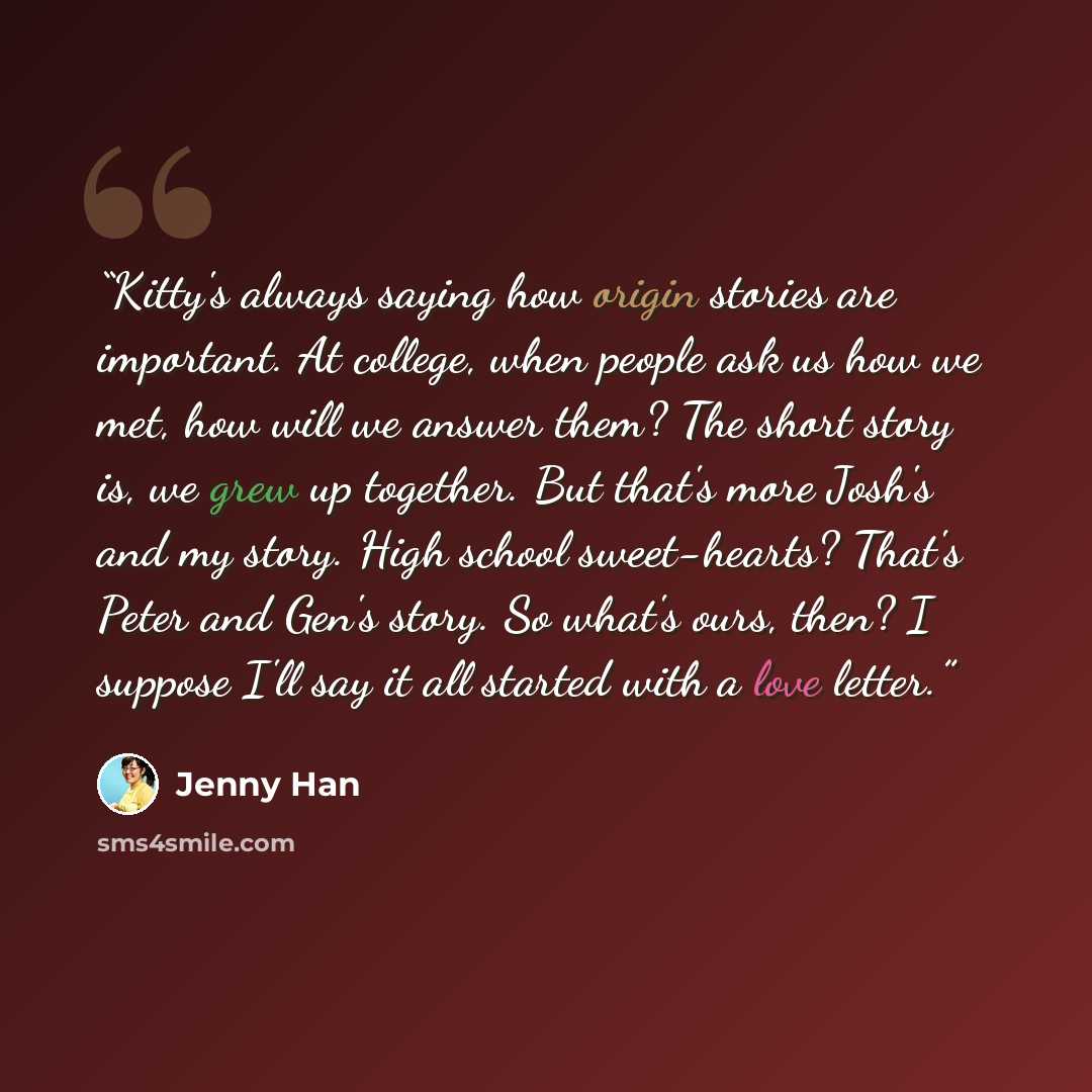 “Kitty's always saying how origin stories are important. At college, when people ask us how we met, how will we answer them? The short story is, we grew up together. But that's more Josh's and my story. High school sweet-hearts? That's Peter and Gen's story. So what's ours, then? I suppose I'll say…” quote by Jenny Han