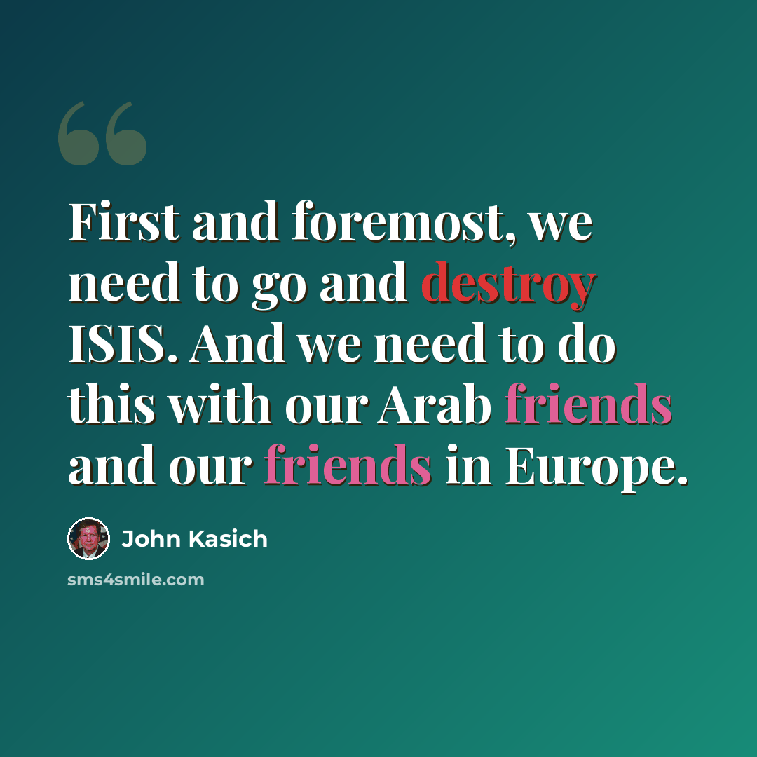 “First and foremost, we need to go and destroy ISIS. And we need to do this with our Arab friends and our friends in Europe.” quote by John Kasich
