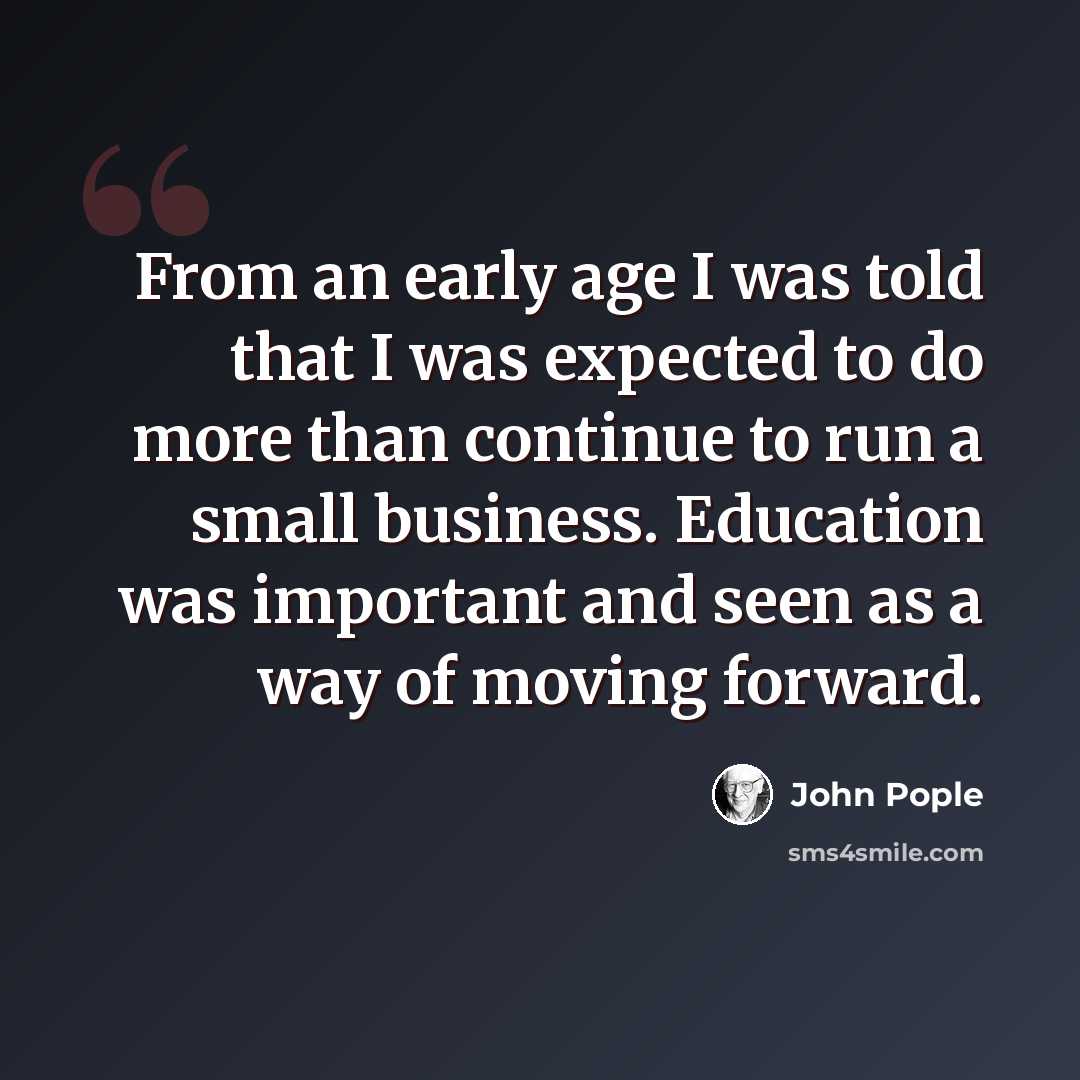 “From an early age I was told that I was expected to do more than continue to run a small business. Education was important and seen as a way of moving forward.” quote by John Pople