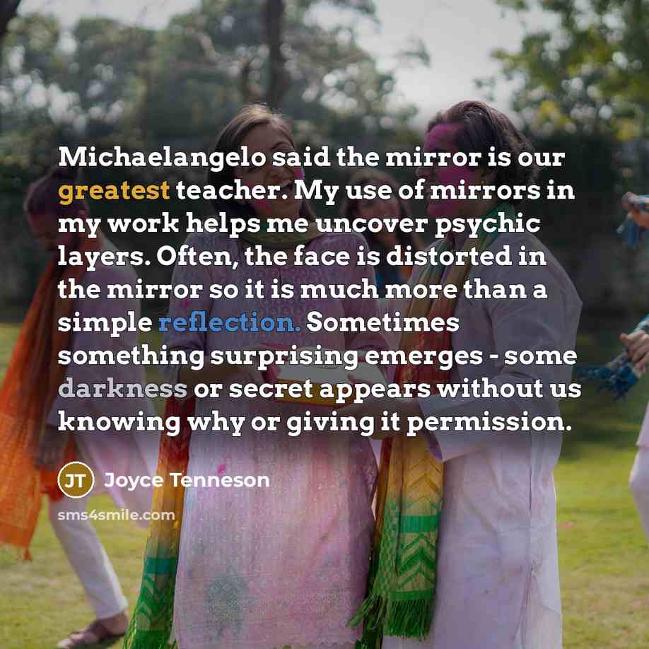 “Michaelangelo said the mirror is our greatest teacher. My use of mirrors in my work helps me uncover psychic layers. Often, the face is distorted in the mirror so it is much more than a simple reflection. Sometimes something surprising emerges - some darkness or secret appears without us knowing…” quote by Joyce Tenneson