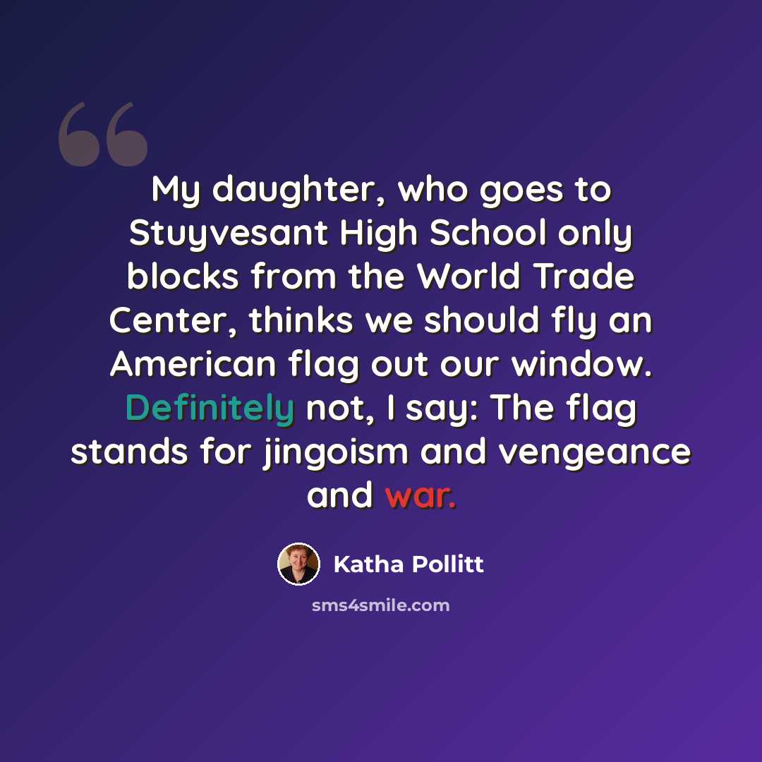 “My daughter, who goes to Stuyvesant High School only blocks from the World Trade Center, thinks we should fly an American flag out our window. Definitely not, I say: The flag stands for jingoism and vengeance and war.” quote by Katha Pollitt