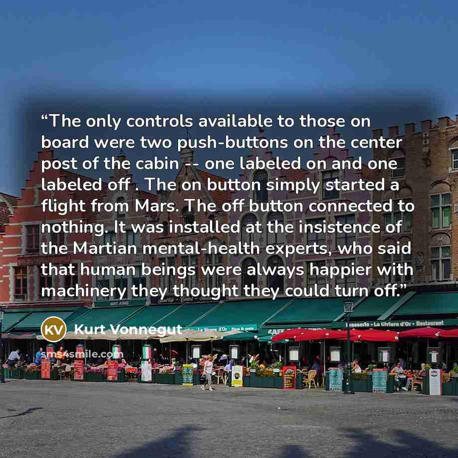 “The only controls available to those on board were two push-buttons on the center post of the cabin -- one labeled on and one labeled off . The on button simply started a flight from Mars. The off button connected to nothing. It was installed at the insistence of the Martian mental-health experts…” quote by Kurt Vonnegut