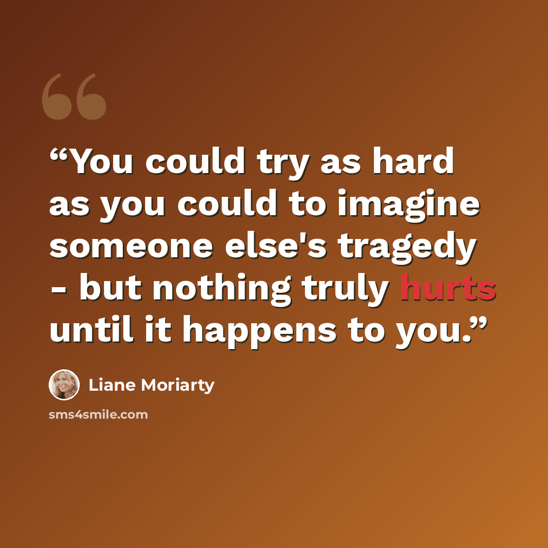 “You could try as hard as you could to imagine someone else's tragedy - but nothing truly hurts until it happens to you.” quote by Liane Moriarty