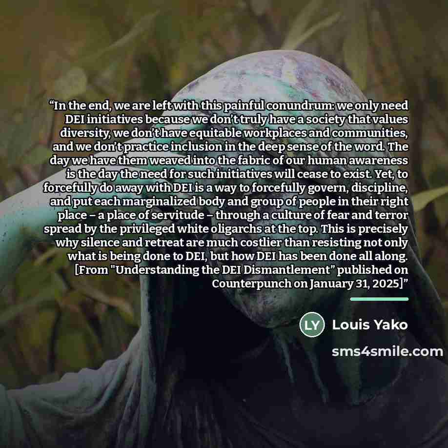 “In the end, we are left with this painful conundrum: we only need DEI initiatives because we don’t truly have a society that values diversity, we don’t have equitable workplaces and communities, and we don’t practice inclusion in the deep sense of the word. The day we have them weaved into the…” quote by Louis Yako